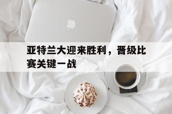 亚特兰大迎来胜利，晋级比赛关键一战