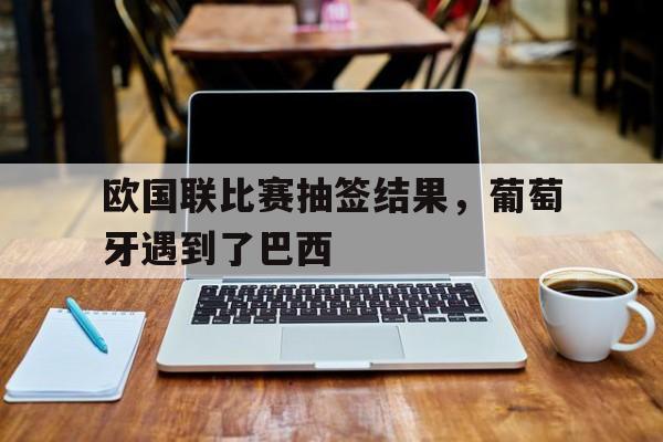 欧国联比赛抽签结果，葡萄牙遇到了巴西