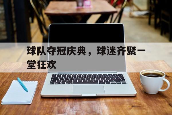 球队夺冠庆典，球迷齐聚一堂狂欢